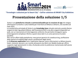 “Tecnologie e soluzioni per la Smart City” - Call for solutions di SMART City Exhibition 
3cixty è una piattaforma virtuale e commercializzabile per la creazione di app che integra informazioni turistiche e sulla mobilità per il territorio di Milano e dintorni, che esordirà ad Expo 2015. 
La caratteristica principale di 3cixty è una knowledge-base virtuale costruita usando diverse sorgenti di dati riguardanti Milano, dall’Ecosistema E015 e da altre sorgenti disponibili sul web, con un meccanismo di interrogazione uniforme che permette di eseguire query (interrogazioni) complesse riferite a questi stessi dati in un unico percorso di analisi parallela. 
Altri servizi offerti dalla piattaforma: meccanismi generici di crowdsourcing, profilazione delle opzioni di mobilità degli utenti e profilazione degli utenti. 
Le 2 showcase-application sono: Exploration App per avere informazioni su Milano (eventi, hotel, ristoranti, percorsi, ecc.) anche attraverso una Wish List; Mobile Guide per offrire supporto negli spostamenti in città, sfruttando anche le preferenze memorizzate dall'utente nella Exploration App. 
Presentazione della soluzione 1/5  