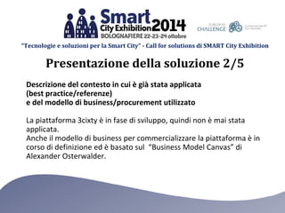 “Tecnologie e soluzioni per la Smart City” - Call for solutions di SMART City Exhibition 
Descrizione del contesto in cui è già stata applicata (best practice/referenze) e del modello di business/procurement utilizzato 
La piattaforma 3cixty è in fase di sviluppo, quindi non è mai stata applicata. 
Anche il modello di business per commercializzare la piattaforma è in corso di definizione ed è basato sul “Business Model Canvas” di Alexander Osterwalder. 
Presentazione della soluzione 2/5  