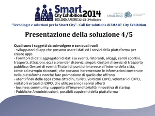 “Tecnologie e soluzioni per la Smart City” - Call for solutions di SMART City Exhibition 
Quali sono i soggetti da coinvolgere e con quali ruoli 
- sviluppatori di app che possono usare i dati ed i servizi della piattaforma per creare apps 
- Fornitori di dati: aggregatori di dati (su eventi, ristoranti, alloggi, centri sportivi, trasporti, attrazioni, ecc) e provider di servizi singoli; Gestori di servizi di trasporto pubblico; Gestori di eventi; Titolari di punti di interesse all'interno della città, come ad esempio ristoranti; che possono incrementare le informazioni contenute nella piattaforma nonché fare promozione di quello che offrono 
- utenti finali delle apps come cittadini, turisti, visitatori EXPO, volontari di EXPO, visitatori virtuali di EXPO, che utilizzeranno i servizi offerti 
- business community: supporto all’imprenditorialità innovativa di startup 
- Pubbliche Amministrazioni: possibili acquirenti della piattaforma 
Presentazione della soluzione 4/5  