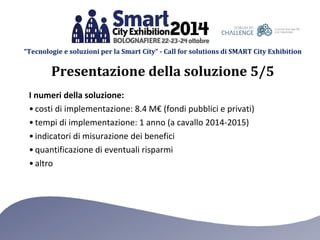 “Tecnologie e soluzioni per la Smart City” - Call for solutions di SMART City Exhibition 
I numeri della soluzione: 
•costi di implementazione: 8.4 M€ (fondi pubblici e privati) 
•tempi di implementazione: 1 anno (a cavallo 2014-2015) 
•indicatori di misurazione dei benefici 
•quantificazione di eventuali risparmi 
•altro 
Presentazione della soluzione 5/5  