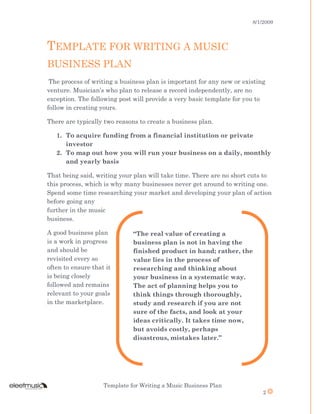 8/1/2009
Template for Writing a Music Business Plan
2
TEMPLATE FOR WRITING A MUSIC
BUSINESS PLAN
The process of writing a business plan is important for any new or existing
venture. Musician’s who plan to release a record independently, are no
exception. The following post will provide a very basic template for you to
follow in creating yours.
There are typically two reasons to create a business plan.
1. To acquire funding from a financial institution or private
investor
2. To map out how you will run your business on a daily, monthly
and yearly basis
That being said, writing your plan will take time. There are no short cuts to
this process, which is why many businesses never get around to writing one.
Spend some time researching your market and developing your plan of action
before going any
further in the music
business.
A good business plan
is a work in progress
and should be
revisited every so
often to ensure that it
is being closely
followed and remains
relevant to your goals
in the marketplace.
“The real value of creating a
business plan is not in having the
finished product in hand; rather, the
value lies in the process of
researching and thinking about
your business in a systematic way.
The act of planning helps you to
think things through thoroughly,
study and research if you are not
sure of the facts, and look at your
ideas critically. It takes time now,
but avoids costly, perhaps
disastrous, mistakes later.”
 