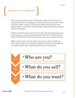 8/1/2009
Template for Writing a Music Business Plan
3
This section is meant to be written last. After all, how can one
summarize before everything is laid out? Once you are done with
all of the other sections of this plan, briefly describe the main
points here in a perfectly written page, immediately following the
Table of Contents.
Topics should include your business idea, financial requirements,
legal formation of your business (Sole Proprietor, Partnership, S
Corp, C Corp, Non Profit or LLC) and any success stories to date.
Make sure to state exactly what you want to achieve right up
front. Don’t make your readers muddle through to the middle of
your plan before they understand what you’re getting at.
#1
•Who are you?
#2
•What do you sell?
#3
•What do you want?
E X E C U T I V E S U M M A R Y
 