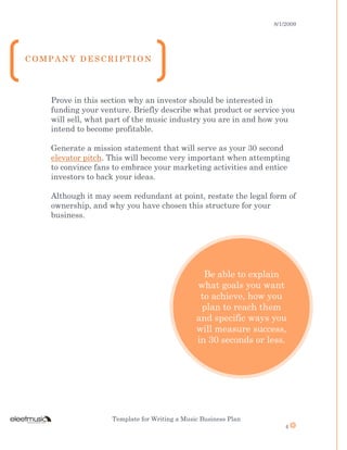 8/1/2009
Template for Writing a Music Business Plan
4
Be able to explain
what goals you want
to achieve, how you
plan to reach them
and specific ways you
will measure success,
in 30 seconds or less.
Prove in this section why an investor should be interested in
funding your venture. Briefly describe what product or service you
will sell, what part of the music industry you are in and how you
intend to become profitable.
Generate a mission statement that will serve as your 30 second
elevator pitch. This will become very important when attempting
to convince fans to embrace your marketing activities and entice
investors to back your ideas.
Although it may seem redundant at point, restate the legal form of
ownership, and why you have chosen this structure for your
business.
C O M P A N Y D E S C R I P T I O N
 