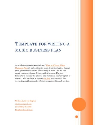 T EMPLATE FOR WRITING A
MUSIC BUSINESS PLAN



As a follow up to my post entitled, "How to Write a Music
Business Plan", I will explore in more detail the typical format
most plans should follow. Please keep in mind that no two
music business plans will be exactly the same. Use this
template to explore the process and customize your own plan of
action. I will continue to update my blog over the next few
weeks to provide examples of content expected in each section.




Written by Kevin English
eleetmusic@gmail.com
(347) 688-KevE (5383)
http://eleetmusic.com
 