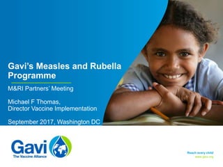 www.gavi.org
Gavi’s Measles and Rubella
Programme
M&RI Partners’ Meeting
Michael F Thomas,
Director Vaccine Implementation
September 2017, Washington DC
Reach every child
 