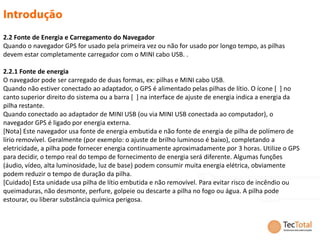 2.2 Fonte de Energia e Carregamento do Navegador
Quando o navegador GPS for usado pela primeira vez ou não for usado por longo tempo, as pilhas
devem estar completamente carregador com o MINI cabo USB. .

2.2.1 Fonte de energia
O navegador pode ser carregado de duas formas, ex: pilhas e MINI cabo USB.
Quando não estiver conectado ao adaptador, o GPS é alimentado pelas pilhas de lítio. O ícone [ ] no
canto superior direito do sistema ou a barra [ ] na interface de ajuste de energia indica a energia da
pilha restante.
Quando conectado ao adaptador de MINI USB (ou via MINI USB conectada ao computador), o
navegador GPS é ligado por energia externa.
[Nota] Este navegador usa fonte de energia embutida e não fonte de energia de pilha de polímero de
lírio removível. Geralmente (por exemplo: o ajuste de brilho luminoso é baixo), completando a
eletricidade, a pilha pode fornecer energia continuamente aproximadamente por 3 horas. Utilize o GPS
para decidir, o tempo real do tempo de fornecimento de energia será diferente. Algumas funções
(áudio, vídeo, alta luminosidade, luz de base) podem consumir muita energia elétrica, obviamente
podem reduzir o tempo de duração da pilha.
[Cuidado] Esta unidade usa pilha de lítio embutida e não removível. Para evitar risco de incêndio ou
queimaduras, não desmonte, perfure, golpeie ou descarte a pilha no fogo ou água. A pilha pode
estourar, ou liberar substância química perigosa.
 
