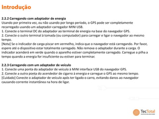 2.2.2 Carregando com adaptador de energia
Usando por primeira vez, ou não usando por longo período, o GPS pode ser completamente
recarregado usando um adaptador-carregador MINI USB.
1. Conecte o terminal DC do adaptador ao terminal de energia na base do navegador GPS.
2. Conecte o outro terminal à tomada (ou computador) para carregar e ligar o navegador ao mesmo
tempo.
[Nota] Se o indicador de carga piscar em vermelho, indica que o navegador está carregando. Por favor,
espere até o dispositivo estar totalmente carregado. Não remova o adaptador durante a carga. O
indicador acenderá em verde quando o aparelho estiver completamente carregado. Carregue a pilha a
tempo quando a energia for insuficiente ou estiver para terminar.

2.2.3 Carregando com um adaptador de veículo
1. Conecte uma ponta do adaptador de veículo à MINI interface USB do navegador GPS.
2. Conecte a outra ponta do acendedor de cigarro à energia e carregue o GPS ao mesmo tempo.
[Cuidado] Conecte o adaptador de veículo após ter ligado o carro, evitando danos ao navegador
causando corrente instantânea na hora de ligar.
 