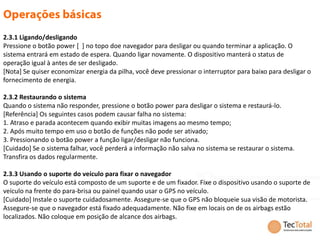 2.3.1 Ligando/desligando
Pressione o botão power [ ] no topo doe navegador para desligar ou quando terminar a aplicação. O
sistema entrará em estado de espera. Quando ligar novamente. O dispositivo manterá o status de
operação igual à antes de ser desligado.
[Nota] Se quiser economizar energia da pilha, você deve pressionar o interruptor para baixo para desligar o
fornecimento de energia.

2.3.2 Restaurando o sistema
Quando o sistema não responder, pressione o botão power para desligar o sistema e restaurá-lo.
[Referência] Os seguintes casos podem causar falha no sistema:
1. Atraso e parada acontecem quando exibir muitas imagens ao mesmo tempo;
2. Após muito tempo em uso o botão de funções não pode ser ativado;
3. Pressionando o botão power a função ligar/desligar não funciona.
[Cuidado] Se o sistema falhar, você perderá a informação não salva no sistema se restaurar o sistema.
Transfira os dados regularmente.

2.3.3 Usando o suporte do veículo para fixar o navegador
O suporte do veículo está composto de um suporte e de um fixador. Fixe o dispositivo usando o suporte de
veículo na frente do para-brisa ou painel quando usar o GPS no veículo.
[Cuidado] Instale o suporte cuidadosamente. Assegure-se que o GPS não bloqueie sua visão de motorista.
Assegure-se que o navegador está fixado adequadamente. Não fixe em locais on de os airbags estão
localizados. Não coloque em posição de alcance dos airbags.
 
