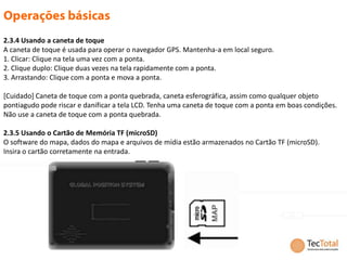 2.3.4 Usando a caneta de toque
A caneta de toque é usada para operar o navegador GPS. Mantenha-a em local seguro.
1. Clicar: Clique na tela uma vez com a ponta.
2. Clique duplo: Clique duas vezes na tela rapidamente com a ponta.
3. Arrastando: Clique com a ponta e mova a ponta.

[Cuidado] Caneta de toque com a ponta quebrada, caneta esferográfica, assim como qualquer objeto
pontiagudo pode riscar e danificar a tela LCD. Tenha uma caneta de toque com a ponta em boas condições.
Não use a caneta de toque com a ponta quebrada.

2.3.5 Usando o Cartão de Memória TF (microSD)
O software do mapa, dados do mapa e arquivos de mídia estão armazenados no Cartão TF (microSD).
Insira o cartão corretamente na entrada.
 