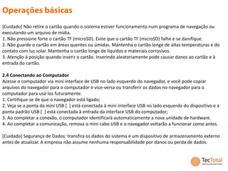 [Cuidado] Não retire o cartão quando o sistema estiver funcionamento num programa de navegação ou
executando um arquivo de mídia.
1. Não pressione forte o cartão TF (microSD). Evite que o cartão TF (microSD) falhe e se danifique.
2. Não guarde o cartão em áreas quentes ou úmidas. Mantenha o cartão longe de altas temperaturas e do
contato com luz solar. Mantenha o cartão longe de líquidos e materiais corrosivos.
3. Atenção à posição quando inserir o cartão. Inserindo aleatoriamente pode causar danos ao cartão e à
entrada do cartão.

2.4 Conectando ao Computador
Acesse o computador via mini interface de USB no lado esquerdo do navegador, e você pode copiar
arquivos do navegador para o computador e vice-versa ou transferir os dados no navegador para o
computador para usá-los futuramente.
1. Certifique-se de que o navegador está ligado;
2. Veja se a ponta da mini USB [ ] está conectada à mini interface USB no lado esquerdo do dispositivo e a
ponta padrão USB [ ] está conectada à entrada da interface USB do computador;
3. Ao completar a conexão, o computador identificará automaticamente a nova unidade de hardware.
4. Ao completar a comunicação, remova o mini cabo USB e o navegador voltarão a funcionar como antes.

[Cuidado] Segurança de Dados: transfira os dados do sistema e um dispositivo de armazenamento externo
antes de atualizar. A empresa não assume nenhuma responsabilidade por danos ou perda de dados.
 
