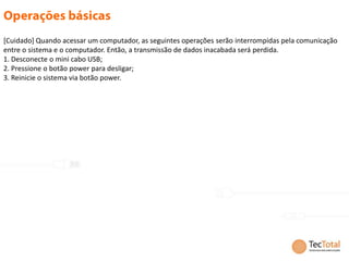 [Cuidado] Quando acessar um computador, as seguintes operações serão interrompidas pela comunicação
entre o sistema e o computador. Então, a transmissão de dados inacabada será perdida.
1. Desconecte o mini cabo USB;
2. Pressione o botão power para desligar;
3. Reinicie o sistema via botão power.
 