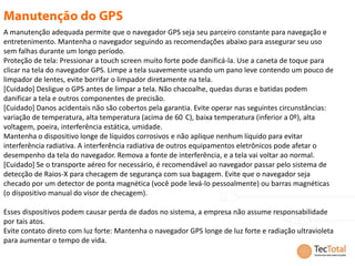 A manutenção adequada permite que o navegador GPS seja seu parceiro constante para navegação e
entretenimento. Mantenha o navegador seguindo as recomendações abaixo para assegurar seu uso
sem falhas durante um longo período.
Proteção de tela: Pressionar a touch screen muito forte pode danificá-la. Use a caneta de toque para
clicar na tela do navegador GPS. Limpe a tela suavemente usando um pano leve contendo um pouco de
limpador de lentes, evite borrifar o limpador diretamente na tela.
[Cuidado] Desligue o GPS antes de limpar a tela. Não chacoalhe, quedas duras e batidas podem
danificar a tela e outros componentes de precisão.
[Cuidado] Danos acidentais não são cobertos pela garantia. Evite operar nas seguintes circunstâncias:
variação de temperatura, alta temperatura (acima de 60 C), baixa temperatura (inferior a 0º), alta
voltagem, poeira, interferência estática, umidade.
Mantenha o dispositivo longe de líquidos corrosivos e não aplique nenhum líquido para evitar
interferência radiativa. A interferência radiativa de outros equipamentos eletrônicos pode afetar o
desempenho da tela do navegador. Remova a fonte de interferência, e a tela vai voltar ao normal.
[Cuidado] Se o transporte aéreo for necessário, é recomendável ao navegador passar pelo sistema de
detecção de Raios-X para checagem de segurança com sua bagagem. Evite que o navegador seja
checado por um detector de ponta magnética (você pode levá-lo pessoalmente) ou barras magnéticas
(o dispositivo manual do visor de checagem).

Esses dispositivos podem causar perda de dados no sistema, a empresa não assume responsabilidade
por tais atos.
Evite contato direto com luz forte: Mantenha o navegador GPS longe de luz forte e radiação ultravioleta
para aumentar o tempo de vida.
 