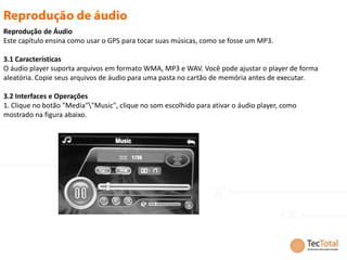 Reprodução de Áudio
Este capítulo ensina como usar o GPS para tocar suas músicas, como se fosse um MP3.

3.1 Características
O áudio player suporta arquivos em formato WMA, MP3 e WAV. Você pode ajustar o player de forma
aleatória. Copie seus arquivos de áudio para uma pasta no cartão de memória antes de executar.

3.2 Interfaces e Operações
1. Clique no botão "Media""Music", clique no som escolhido para ativar o áudio player, como
mostrado na figura abaixo.
 
