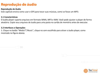 Reprodução de Áudio
Este capítulo ensina como usar o GPS para tocar suas músicas, como se fosse um MP3.

3.1 Características
O áudio player suporta arquivos em formato WMA, MP3 e WAV. Você pode ajustar o player de forma
aleatória. Copie seus arquivos de áudio para uma pasta no cartão de memória antes de executar.

3.2 Interfaces e Operações
1. Clique no botão "Media""Music", clique no som escolhido para ativar o áudio player, como
mostrado na figura abaixo.
 