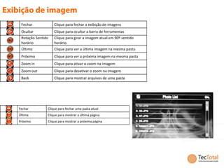 Fechar            Clique para fechar a exibição de imagens
 Ocultar           Clique para ocultar a barra de ferramentas
 Rotação Sentido   Clique para girar a imagem atual em 90º sentido
 horário           horário.
 Último            Clique para ver a última imagem na mesma pasta.
 Próximo           Clique para ver a próxima imagem na mesma pasta
 Zoom in           Clique para ativar o zoom na imagem
 Zoom out          Clique para desativar o zoom na imagem
 Back              Clique para mostrar arquivos de uma pasta




Fechar         Clique para fechar uma pasta atual
Última         Clique para mostrar a última página
Próximo        Clique para mostrar a próxima página
 