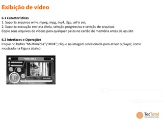 6.1 Características
1. Suporta arquivos wmv, mpeg, mpg, mp4, 3gp, asf e avi;
2. Suporta execução em tela cheia, seleção progressiva e seleção de arquivos.
Copie seus arquivos de vídeos para qualquer pasta no cartão de memória antes de assistir.

6.2 Interfaces e Operações
Clique no botão "Multimedia""MP4"; clique na imagem selecionada para ativar o player, como
mostrado na Figura abaixo.
 