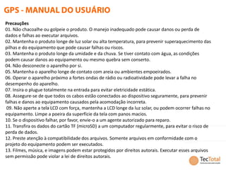 Precauções
01. Não chacoalhe ou golpeie o produto. O manejo inadequado pode causar danos ou perda de
dados e falhas ao executar arquivos.
02. Mantenha o produto longe de luz solar ou alta temperatura, para prevenir superaquecimento das
pilhas e do equipamento que pode causar falhas ou riscos.
03. Mantenha o produto longe da umidade e da chuva. Se tiver contato com água, as condições
podem causar danos ao equipamento ou mesmo quebra sem conserto.
04. Não desconecte o aparelho por si.
05. Mantenha o aparelho longe de contato com areia ou ambientes empoeirados.
06. Operar o aparelho próximo a fortes ondas de rádio ou radioatividade pode levar a falha no
desempenho do aparelho.
07. Insira o plugue totalmente na entrada para evitar eletricidade estática.
08. Assegure-se de que todos os cabos estão conectados ao dispositivo seguramente, para prevenir
falhas e danos ao equipamento causados pela acomodação incorreta.
 09. Não aperte a tela LCD com força, mantenha a LCD longe da luz solar, ou podem ocorrer falhas no
equipamento. Limpe a poeira da superfície da tela com panos macios.
10. Se o dispositivo falhar, por favor, envie-o a um agente autorizado para reparo.
11. Transfira os dados do cartão TF (microSD) a um computador regularmente, para evitar o risco de
perda de dados.
12. Preste atenção à compatibilidade dos arquivos. Somente arquivos em conformidade com o
projeto do equipamento podem ser executados.
13. Filmes, música, e imagens podem estar protegidos por direitos autorais. Executar esses arquivos
sem permissão pode violar a lei de direitos autorais.
 