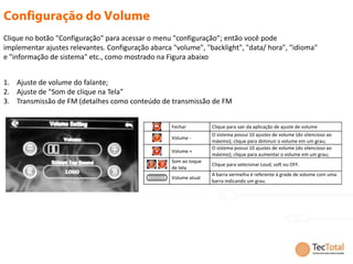Clique no botão "Configuração" para acessar o menu "configuração”; então você pode
implementar ajustes relevantes. Configuração abarca "volume", "backlight", "data/ hora", "idioma"
e "informação de sistema" etc., como mostrado na Figura abaixo


1. Ajuste de volume do falante;
2. Ajuste de "Som de clique na Tela”
3. Transmissão de FM (detalhes como conteúdo de transmissão de FM


                                                   Fechar         Clique para sair da aplicação de ajuste de volume
                                                                  O sistema possui 10 ajustes de volume (do silencioso ao
                                                   Volume -
                                                                  máximo); clique para diminuir o volume em um grau;
                                                                  O sistema possui 10 ajustes de volume (do silencioso ao
                                                   Volume +
                                                                  máximo); clique para aumentar o volume em um grau;
                                                   Som ao toque
                                                                  Clique para selecionar Loud, soft ou OFF.
                                                   de tela
                                                                  A barra vermelha é referente à grade de volume com uma
                                                   Volume atual
                                                                  barra indicando um grau.
 