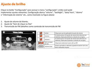 Clique no botão "Configuração" para acessar o menu "configuração”; então você pode
implementar ajustes relevantes. Configuração abarca "volume", "backlight", "data/ hora", "idioma"
e "informação de sistema" etc., como mostrado na Figura abaixo


1. Ajuste de volume do falante;
2. Ajuste de "Som de clique na Tela”
3. Transmissão de FM (detalhes como conteúdo de transmissão de FM


                                                   Fechar         Clique para sair da aplicação de ajuste de volume
                                                                  O sistema possui 10 ajustes de volume (do silencioso ao
                                                   Volume -
                                                                  máximo); clique para diminuir o volume em um grau;
                                                                  O sistema possui 10 ajustes de volume (do silencioso ao
                                                   Volume +
                                                                  máximo); clique para aumentar o volume em um grau;
                                                   Som ao toque
                                                                  Clique para selecionar Loud, soft ou OFF.
                                                   de tela
                                                                  A barra vermelha é referente à grade de volume com uma
                                                   Volume atual
                                                                  barra indicando um grau.
 