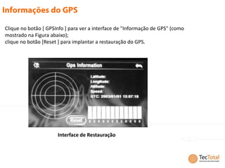 Clique no botão [ GPSInfo ] para ver a interface de "Informação de GPS" (como
mostrado na Figura abaixo);
clique no botão [Reset ] para implantar a restauração do GPS.




                      Interface de Restauração
 
