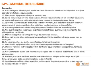 Precauções
14. Não use objetos de metal para não causar um curto-circuito na entrada do dispositivo. Isso pode
acarretar em falhas no equipamento.
15. Mantenha o equipamento longe de fonte de calor.
16. Opere o dispositivo em uma mesa nivelada. Operar o equipamento em um cobertor, travesseiro,
ou tapete pode aumentar muito a temperatura do equipamento podendo causar danos.
17. Quando o sistema executar a leitura do cartão de memória, não o retire ou os dados no cartão
podem ser destruídos ou perdidos. Isso pode fazer também com que o sistema falhe.
18. Não desligue enquanto estiver navegando, vendo filmes ou música e vendo fotografias.
19. Não guarde as pilhas ou carregue as pilhas em áreas frias ou quentes, ou o desempenho das
pilhas pode ser danificado.
20. Mantenha as pilhas e o carregador longe do alcance de crianças.
21. Erros na troca de pilhas pode causar uma explosão. Elimine as pilhas velhas de acordo com as
instruções.
22. Ao trocar as pilhas use a pilha especificada pelo fabricante original.
23. Mantenha o equipamento fora do alcance das crianças quando estiver recarregando.
24. Choques violentos ou trepidação podem danificar o equipamento ou sua aparência. Por favor,
tome cuidado.
25. Não use fones de ouvido com volume alto, isso pode ferir sua audição e até mesmo causar danos
permanentes.
26. Por favor, não deixe o volume e um falante externo muito alto por muito tempo. O uso por
tempo prolongado pode causar distorção na saída do falante.
27. Quando assistir vídeos, ações repetitivas podem causar desconforto nas mãos, braços, ombros
ou outras partes do seu corpo.
 