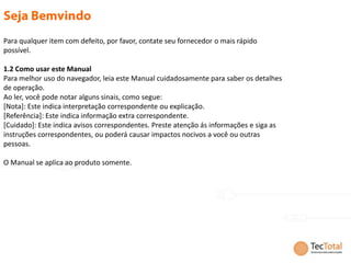 Para qualquer item com defeito, por favor, contate seu fornecedor o mais rápido
possível.

1.2 Como usar este Manual
Para melhor uso do navegador, leia este Manual cuidadosamente para saber os detalhes
de operação.
Ao ler, você pode notar alguns sinais, como segue:
[Nota]: Este indica interpretação correspondente ou explicação.
[Referência]: Este indica informação extra correspondente.
[Cuidado]: Este indica avisos correspondentes. Preste atenção ás informações e siga as
instruções correspondentes, ou poderá causar impactos nocivos a você ou outras
pessoas.

O Manual se aplica ao produto somente.
 