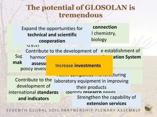 The potential of GLOSOLAN is
tremendous
Reporting on
international
commitments (e.g.
SDGs)
Support decision
making at field and
policy levels
Improve the connection
between soil chemistry,
physics and biology
Contribute to the establishment of
the Global Soil Information System
(GLOSIS)
Contribute to the
development of
international standards
and indicators
Contribute to and improve soil
classification and description
Identify research needs
Expand the opportunities for
technical and scientific
cooperation
Contribute to the development of
harmonized methods for land
assessment and monitoring
Assist companies manufacturing
laboratory equipment in improving
their products
Strengthen the capability of
extension services
Increase investments
 