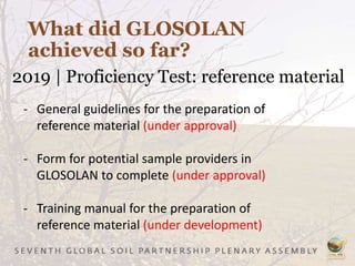 What did GLOSOLAN
achieved so far?
2019 | Proficiency Test: reference material
- General guidelines for the preparation of
reference material (under approval)
- Form for potential sample providers in
GLOSOLAN to complete (under approval)
- Training manual for the preparation of
reference material (under development)
 