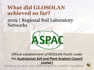 What did GLOSOLAN
achieved so far?
2019 | Regional Soil Laboratory
Networks
Official establishment of RESOLAN-Pacific under
the Australasian Soil and Plant Analysis Council
(ASPAC)
 