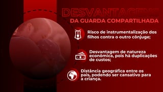 DA GUARDA COMPARTILHADA
Risco de instrumentalização dos
filhos contra o outro cônjuge;
Desvantagem de natureza
econômica, pois há duplicações
de custos;
Distância geográfica entre os
pais, podendo ser cansativo para
a criança.
 