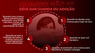DEVE DAR GUARDA OU ADOÇÃO
2
5
3
4
1
Quando se desejo uma
criança para fugir do luto.
Quando se quer um
herdeiro.
Quando se tem a
intenção de tratar a
criança como um
animal doméstico
mais sofisticado.
Quando se pretende uma criança para
equilibrar a relação conjugal.
Quando uma criança
serve somente para
preencher uma ferida
narcísica, como, por
exemplo, a
esterilidade do casal
 