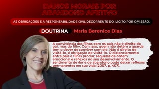 AS OBRIGAÇÕES E A RESPONSABILIDADE CIVIL DECORRENTE DO ILÍCITO POR OMISSÃO.
A convivência dos filhos com os pais não é direito do
pai, mas do filho. Com isso, quem não detém a guarda
tem o dever de conviver com ele. Não é direito de
visitá-lo, é obrigação de visitá-lo. O distanciamento
entre pais e filhos produz sequelas de ordem
emocional e reflexos no seu desenvolvimento. O
sentimento de dor e de abandono pode deixar reflexos
permanentes em sua vida (2007, p. 407).
DOUTRINA Maria Berenice Dias
 