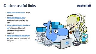 Docker useful links Hack‘n’Tell
- https://hub.docker.com/ - image
storage
- https://docs.docker.com/ -
documentation, tutorials, api,
etc.
- https://labs.play-with-docker.co
m/ - playground, tutorials
(docker hub registration
required)
- https://docs.docker.com/develo
p/ - good place to continue from
this point
 