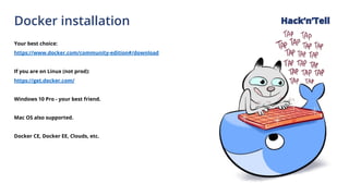 Docker installation
Your best choice:
https://www.docker.com/community-edition#/download
If you are on Linux (not prod):
https://get.docker.com/
Windows 10 Pro - your best friend.
Mac OS also supported.
Docker CE, Docker EE, Clouds, etc.
Hack‘n’Tell
 