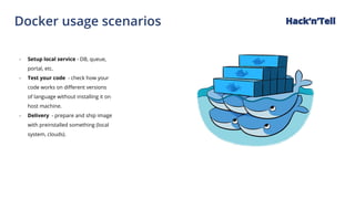 Docker usage scenarios Hack‘n’Tell
- Setup local service - DB, queue,
portal, etc.
- Test your code - check how your
code works on different versions
of language without installing it on
host machine.
- Delivery - prepare and ship image
with preinstalled something (local
system, clouds).
 
