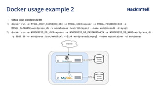 Docker usage example 2 Hack‘n’Tell
- Setup local wordpres & DB
1) docker run -e MYSQL_ROOT_PASSWORD=XXX -e MYSQL_USER=wpuser -e MYSQL_PASSWORD=XXX -e
MYSQL_DATABASE=wordpress_db -v wpdatabase:/var/lib/mysql --name wordpressdb -d mysql
2) docker run -e WORDPRESS_DB_USER=wpuser -e WORDPRESS_DB_PASSWORD=XXX -e WORDPRESS_DB_NAME=wordpress_db
-p 8081:80 -v wordpress:/var/www/html --link wordpressdb:mysql --name wpcontainer -d wordpress
 