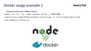 Docker usage example 2 Hack‘n’Tell
- Check your node js script in different versions
docker run -it --rm --name continer-script -p 8080:8080 -v
/path/to/your/code/folder/on/host:/usr/src/app -w /usr/src/app node:4 node
your-daemon-or-script.js
 