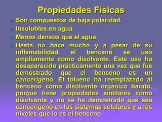 Propiedades Físicas
 Son compuestos de baja polaridad.
 Insolubles en agua
 Menos densos que el agua
 Hasta no hace mucho y a pesar de su
inflamabilidad, el benceno se usó
ampliamente como disolvente. Este uso ha
desaparecido prácticamente una vez que fue
demostrado que el benceno es un
cancerígeno. El tolueno ha reemplazado al
benceno como disolvente orgánico barato,
porque tiene propiedades similares como
disolvente y no se ha demostrado que sea
cancerígeno en los sistemas celulares y a los
niveles que lo es el benceno.
 