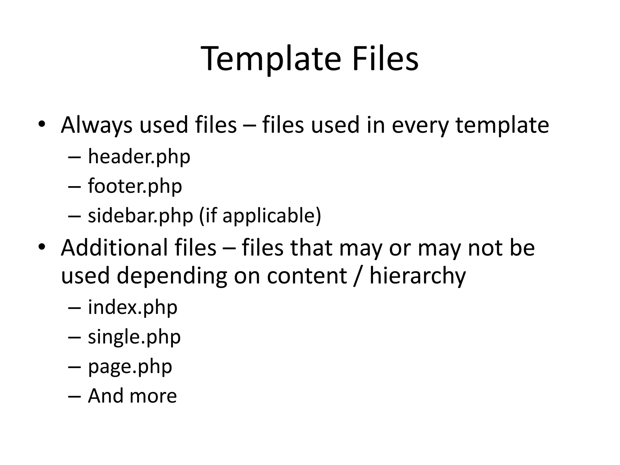 Template Files
• Always used files – files used in every template
– header.php
– footer.php
– sidebar.php (if applicable)
• Additional files – files that may or may not be
used depending on content / hierarchy
– index.php
– single.php
– page.php
– And more
 