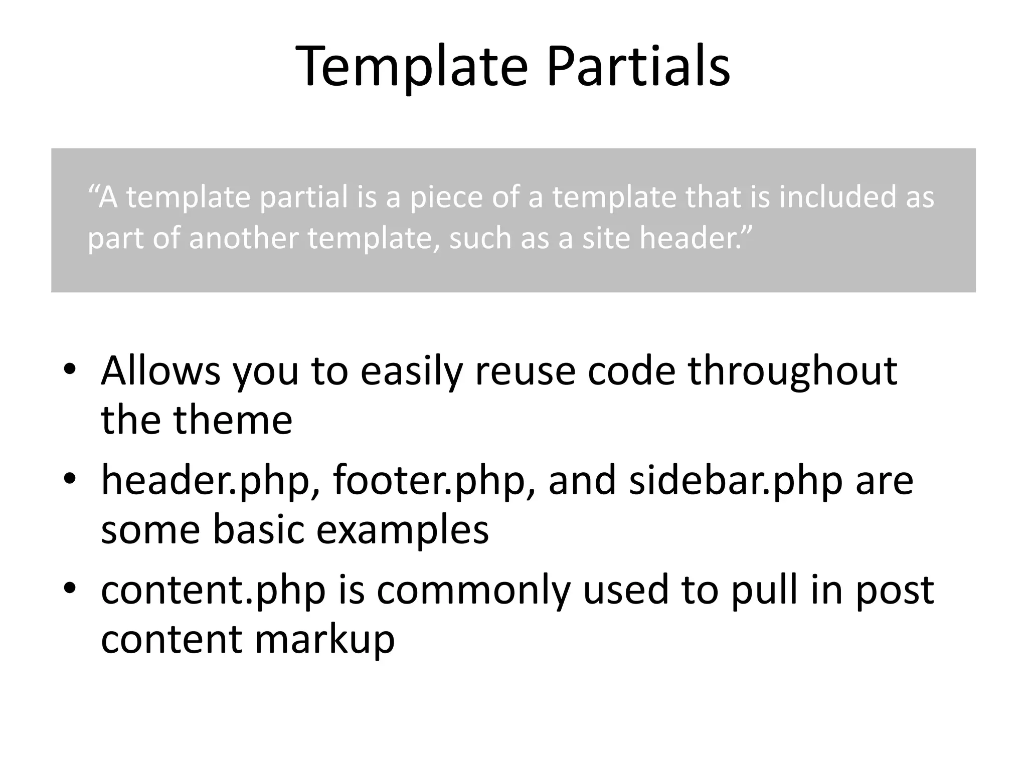 Template Partials
• Allows you to easily reuse code throughout
the theme
• header.php, footer.php, and sidebar.php are
some basic examples
• content.php is commonly used to pull in post
content markup
“A template partial is a piece of a template that is included as
part of another template, such as a site header.”
 