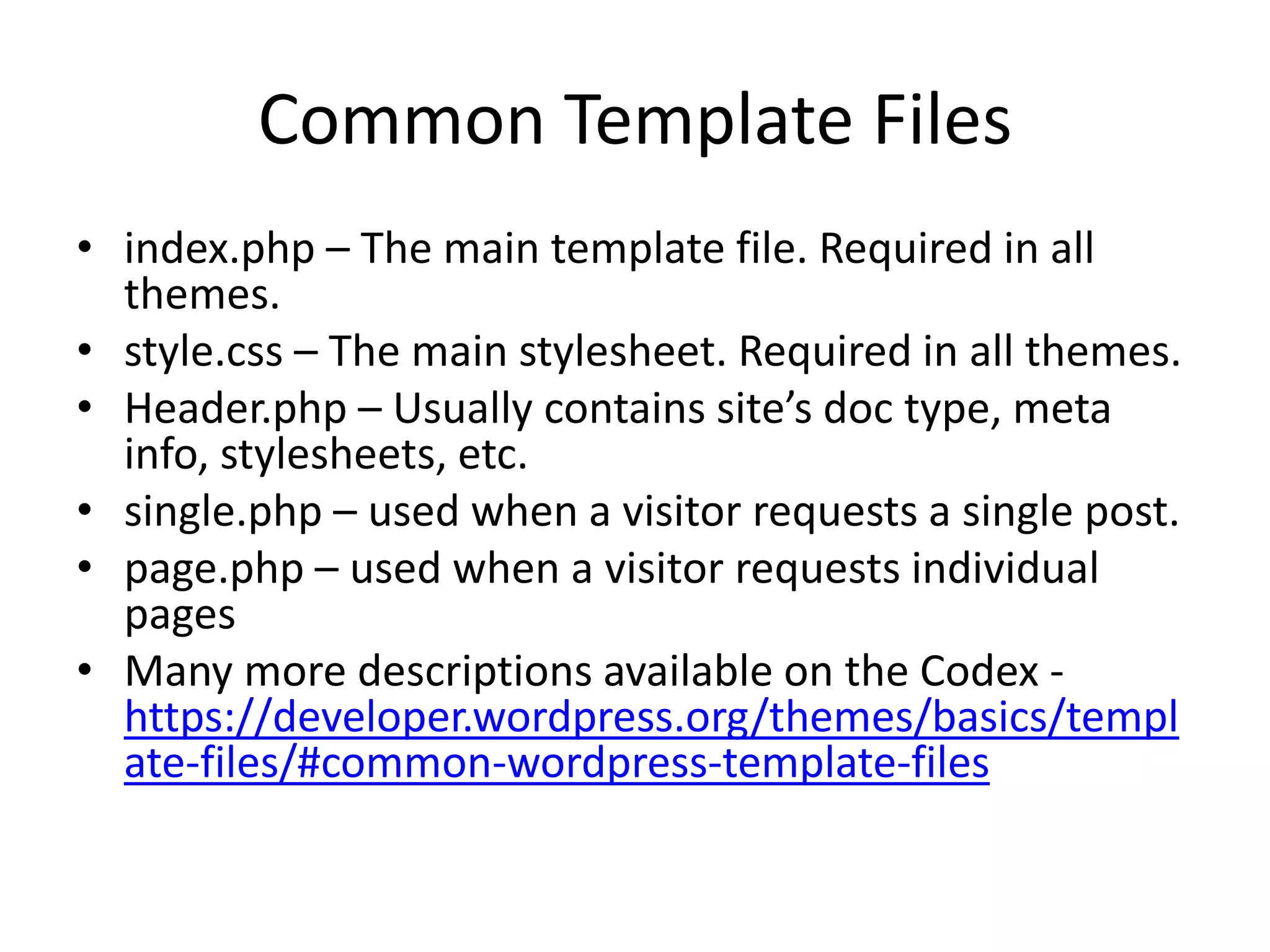 Common Template Files
• index.php – The main template file. Required in all
themes.
• style.css – The main stylesheet. Required in all themes.
• Header.php – Usually contains site’s doc type, meta
info, stylesheets, etc.
• single.php – used when a visitor requests a single post.
• page.php – used when a visitor requests individual
pages
• Many more descriptions available on the Codex -
https://developer.wordpress.org/themes/basics/templ
ate-files/#common-wordpress-template-files
 