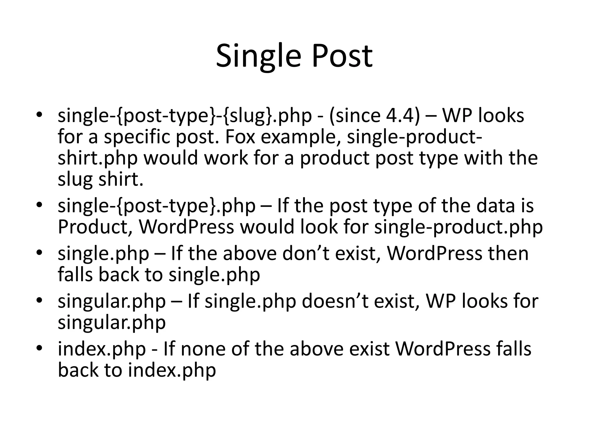 Single Post
• single-{post-type}-{slug}.php - (since 4.4) – WP looks
for a specific post. Fox example, single-product-
shirt.php would work for a product post type with the
slug shirt.
• single-{post-type}.php – If the post type of the data is
Product, WordPress would look for single-product.php
• single.php – If the above don’t exist, WordPress then
falls back to single.php
• singular.php – If single.php doesn’t exist, WP looks for
singular.php
• index.php - If none of the above exist WordPress falls
back to index.php
 