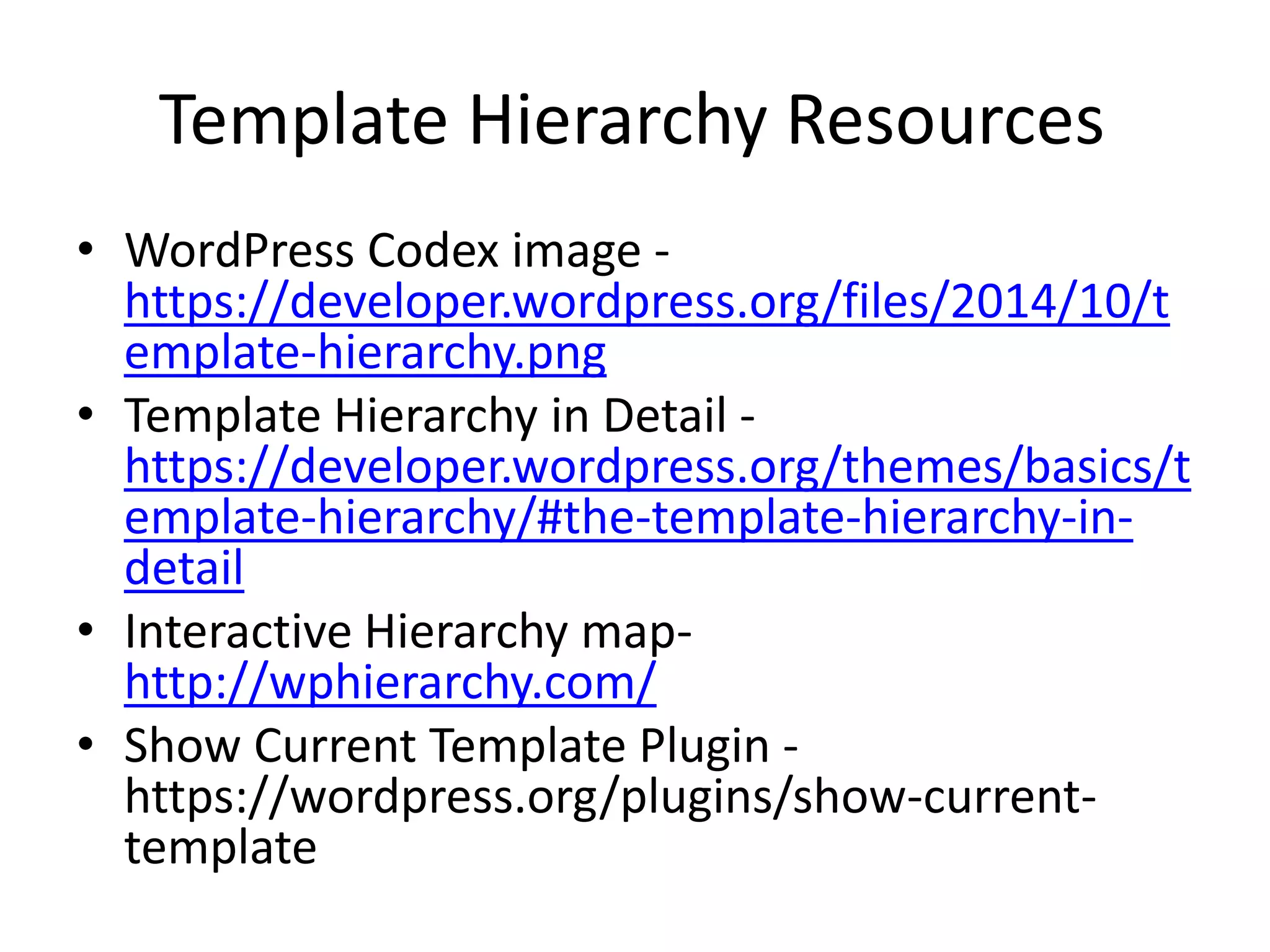 Template Hierarchy Resources
• WordPress Codex image -
https://developer.wordpress.org/files/2014/10/t
emplate-hierarchy.png
• Template Hierarchy in Detail -
https://developer.wordpress.org/themes/basics/t
emplate-hierarchy/#the-template-hierarchy-in-
detail
• Interactive Hierarchy map-
http://wphierarchy.com/
• Show Current Template Plugin -
https://wordpress.org/plugins/show-current-
template
 