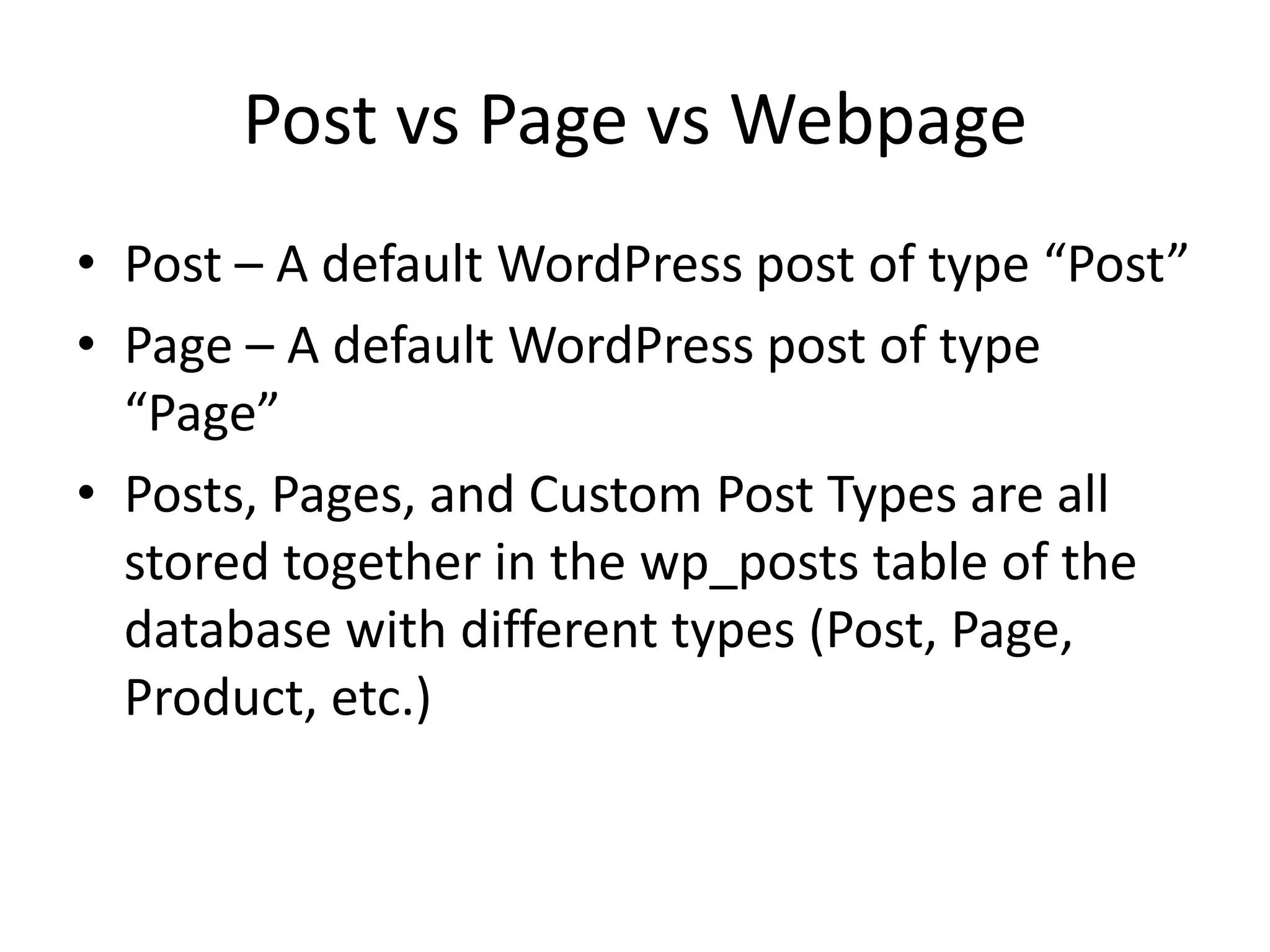 Post vs Page vs Webpage
• Post – A default WordPress post of type “Post”
• Page – A default WordPress post of type
“Page”
• Posts, Pages, and Custom Post Types are all
stored together in the wp_posts table of the
database with different types (Post, Page,
Product, etc.)
 