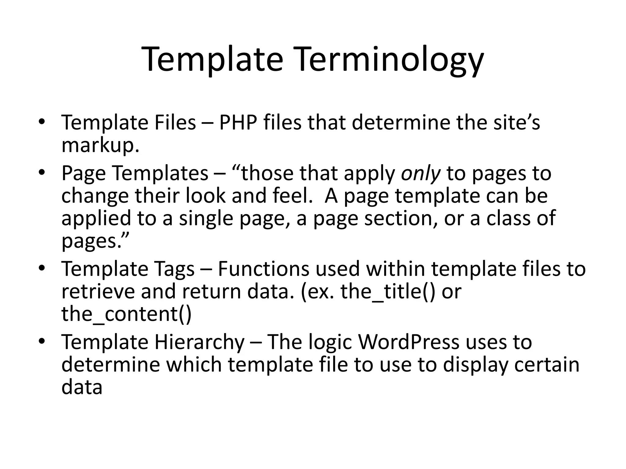 Template Terminology
• Template Files – PHP files that determine the site’s
markup.
• Page Templates – “those that apply only to pages to
change their look and feel. A page template can be
applied to a single page, a page section, or a class of
pages.”
• Template Tags – Functions used within template files to
retrieve and return data. (ex. the_title() or
the_content()
• Template Hierarchy – The logic WordPress uses to
determine which template file to use to display certain
data
 