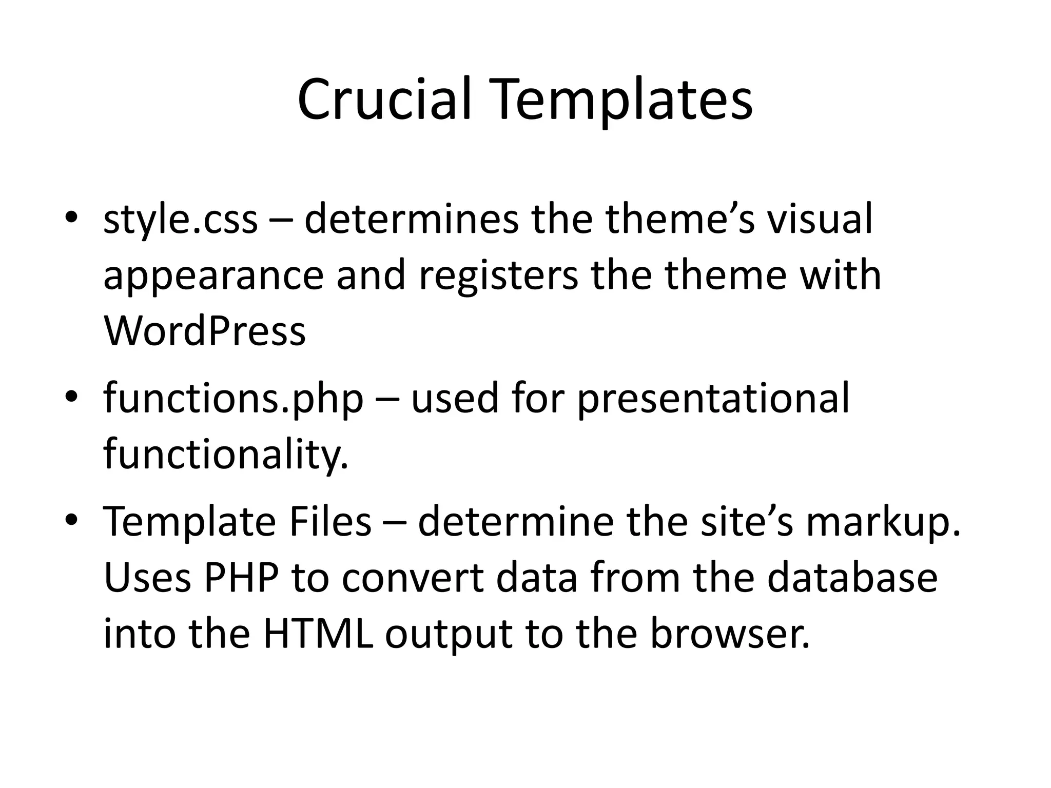 Crucial Templates
• style.css – determines the theme’s visual
appearance and registers the theme with
WordPress
• functions.php – used for presentational
functionality.
• Template Files – determine the site’s markup.
Uses PHP to convert data from the database
into the HTML output to the browser.
 