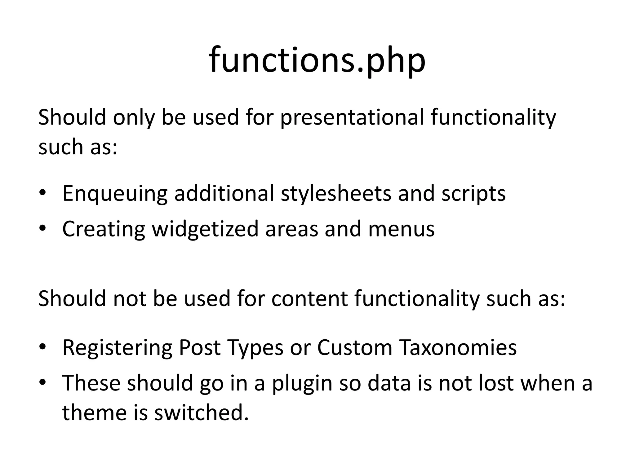 functions.php
• Enqueuing additional stylesheets and scripts
• Creating widgetized areas and menus
Should only be used for presentational functionality
such as:
• Registering Post Types or Custom Taxonomies
• These should go in a plugin so data is not lost when a
theme is switched.
Should not be used for content functionality such as:
 