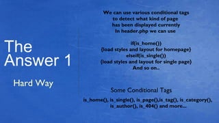 The
Answer 1
Hard Way
We can use various conditional tags
to detect what kind of page
has been displayed currently
In header.php we can use
if(is_home())
{load styles and layout for homepage}
elseif(is_single())
{load styles and layout for single page}
And so on..
Some Conditional Tags
is_home(), is_single(), is_page(),is_tag(), is_category(),
is_author(), is_404() and more...
 