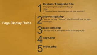 1
                     Custom Template File
                     The page template assigned to the page
                     <?php
                     /* Template Name: Whatever you call your template*/
                     ?>



                     2
                     page-{slug}.php
                     if you use the slug “ bananas” WordPress will look for page-
                     bananas.php
Page Display Rules

                     3
                     page-{id}.php
                     if the page ID is 4, Wordpress looks to use page-4.php




                     4
                     page.php



                     5   index.php
 