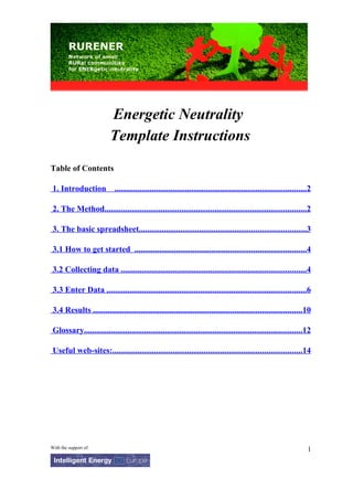 Energetic Neutrality
                          Template Instructions
Table of Contents

 1. Introduction ............................................................................................2

 2. The Method.................................................................................................2

 3. The basic spreadsheet................................................................................3

 3.1 How to get started ..................................................................................4

 3.2 Collecting data .........................................................................................4

 3.3 Enter Data ................................................................................................6

 3.4 Results ....................................................................................................10

 Glossary.........................................................................................................12

 Useful web-sites:...........................................................................................14




With the support of:                                                                                              1
 